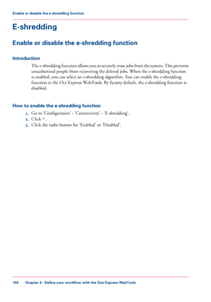 Page 104E-shredding
Enable or disable the e-shredding function
Introduction
The e-shredding function allows you to securely erase jobs from the system. This prevents
unauthorized people from recovering the deleted jobs. When the e-shredding function
is
 enabled, you 
can select an e-shredding algorithm. You can enable the e-shredding
function
 in 
the Océ Express WebTools. By factory default, the e-shredding function is
disabled.
How
 to enable the e-shredding function 1. Go 
to 'Configuration' -...