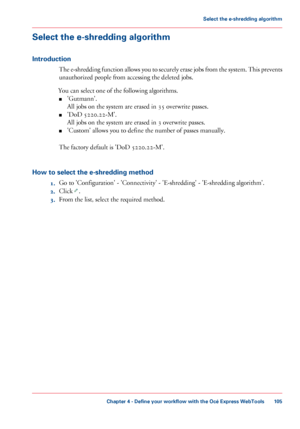 Page 105Select the e-shredding algorithm
Introduction
The e-shredding function allows you to securely erase jobs from the system. This prevents
unauthorized people from accessing the deleted jobs.
You
 can 
select one of the following algorithms.
■ 'Gutmann'.
All jobs 
on the system are erased in 35 overwrite passes.
■ 'DoD 5220.22-M'.
All jobs 
on the system are erased in 3 overwrite passes.
■ 'Custom' allows you 
to define the number of passes manually.
The
 
factory default is 'DoD...