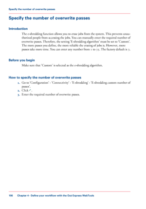 Page 106Specify the number of overwrite passes
Introduction
The e-shredding function allows you to erase jobs from the system. This prevents unau-
thorized people from accessing the jobs. You can manually enter the required number of
overwrite passes. Therefore, the setting 'E-shredding algorithm' must be set to 'Custom'.
The more passes you define, the more reliable the erasing of jobs is. However, more
passes
 take more time. You can enter any number from 1 to 35. The factory default is 3....