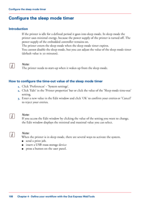 Page 108Configure the sleep mode timer
Introduction
If the printer is idle for a defined period it goes into sleep mode. In sleep mode the
printer
 uses minimal energy, because the power supply of the printer is turned 
off. The
power
 supply of the embedded controller remains on.
The

 
printer enters the sleep mode when the sleep mode timer expires.
You
 cannot disable the sleep mode, but you can adjust the value of the sleep mode timer
(default value is 30
 minutes).
Note:
The printer needs to start-up when...