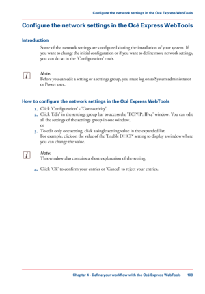 Page 109Configure the network settings in the Océ Express WebTools
Introduction
Some of the network settings are configured during the installation of your system. If
you
 want to change the initial configuration or if you want to define more network settings,
you 
can do so in the 'Configuration' - tab.
Note:
Before you can edit a setting or a settings group, you must log on as System administrator
or Power user. How to configure the network settings in the Océ Express WebTools
1.Click...