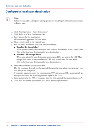 Page 112Configure a local scan destination
Note:
Before you can edit a setting or a settings group, you must log on as System administrator
or Power user.
1.
Click 
'Configuration' - 'Scan destinations'.
2. Click 
'Edit' in a 'Scan destinations' bar.
3. Enter
 a name for the destination.
This

 
name will appear on the user panel.
4. Place
 
a check mark in the enabled box.
5. You
 can 
select 2 different local scan destination types.
■ 'Local
 to the Smart Inbox'
When you...