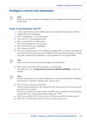 Page 113Configure a remote scan destination
Note:
Before you can edit a setting or a settings group, you must log on as System administrator
or Power user.
Create a web destination with FTP
1.Create

 a home 
directory and a subdirectory on a workstation. For example c:Ftp/Scan
2. Enable
 FTP 
on the workstation
3. Click
 
'Configuration' - 'Scan destinations'.
4. Click 
'Edit' in a 'Scan destinations' bar.
5. Enter
 a name for the scan destination.
This

 
name will appear on the...