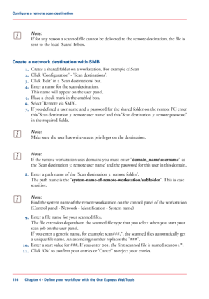 Page 114Note:
If for any reason a scanned file cannot be delivered to the remote destination, the file is
sent to 
the local 'Scans' Inbox.Create a network destination with SMB
1.Create

 a shared 
folder on a workstation. For example c:\Scan
2. Click
 
'Configuration' - 'Scan destinations'.
3. Click 
'Edit' in a 'Scan destinations' bar.
4. Enter
 a name for the scan destination.
This

 
name will appear on the user panel.
5. Place
 
a check mark in the enabled box.
6....