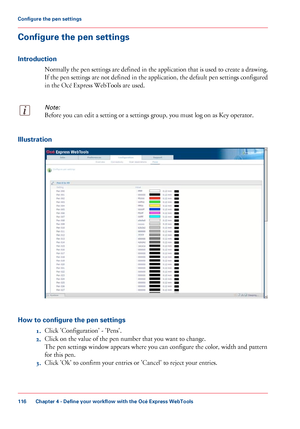 Page 116Configure the pen settings
Introduction
Normally the pen settings are defined in the application that is used to create a drawing.
If the pen settings are not defined in the application, the default pen settings configured
in the Océ Express WebTools are used.
Note:
Before you can edit a setting or a settings group, you must log on as Key operator.Illustration
How to configure the pen settings
1.Click 
'Configuration' - 'Pens'.
2. Click
 
on the value of the pen number that you want to...