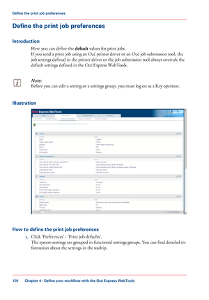 Page 120Define the print job preferences
Introduction
Here you can define the default  values for print jobs.
If
 you 
send a print job using an Océ printer driver or an Océ job submission tool, the
job settings defined in 
the printer driver or the job submission tool always overrule the
default settings defined in 
the Océ Express WebTools.
Note:
Before you can edit a setting or a settings group, you must log on as a Key operator. Illustration
How to define the print job preferences
1.Click...