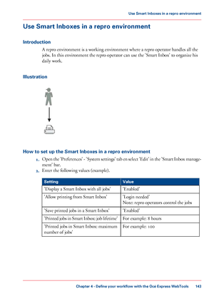 Page 143Use Smart Inboxes in a repro environment
Introduction A repro environment is a working environment where a repro operator handles all the
jobs.

 
In this environment the repro operator can use the 'Smart Inbox' to organize his
daily
 work.
Illustration How to set up the Smart Inboxes in a repro environment
1.Open

 the 'Preferences' - 'System settings' tab en select 'Edit' in the 'Smart Inbox manage-
ment' bar.
2. Enter

 the following values 
(example). #
Value...