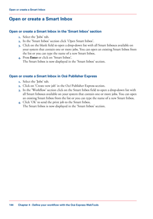 Page 144Open or create a Smart Inbox
Open or create a Smart Inbox in the 'Smart Inbox' section 1.Select

 the 'Jobs' tab.
2. In

 the 'Smart Inbox' section click 
'Open Smart Inbox'.
3. Click
 
on the blank field to open a drop-down list with all Smart Inboxes available on
your
 
system that contain one or more jobs. You can open an existing Smart Inbox from
the
 list or you 
can type the name of a new Smart Inbox.
4. Press
 Enter  
or click on 'Smart Inbox'.
The
 
Smart...