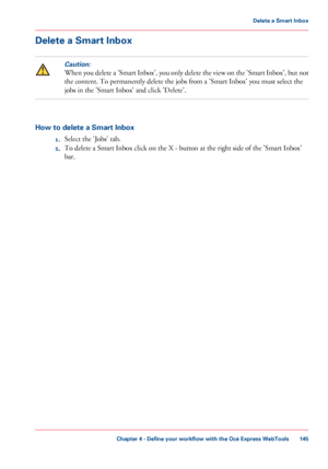 Page 145Delete a Smart Inbox
Caution:
When you delete a 'Smart Inbox', you only delete the view on the 'Smart Inbox', but not
the content. To permanently delete the jobs 
from a 'Smart Inbox' you must select the
jobs 
in the 'Smart Inbox' and click 'Delete'. How to delete a Smart Inbox
1.Select

 the 'Jobs' tab.
2. To delete a Smart Inbox click 
on the X - button at the right side of the 'Smart Inbox'
bar. Chapter 4
 - Define your workflow with the Océ...