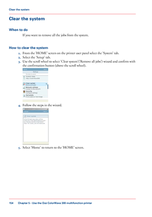 Page 154Clear the system
When to do
If you want to remove all the jobs from the system.
How
 to clear the system 1. From 
the 'HOME' screen on the printer user panel select the 'System' tab.
2. Select
 the 'Setup' 
tab.
3. Use 
the scroll wheel to select 'Clear system'('Remove all jobs') wizard and confirm with
the
 confirmation 
button (above the scroll wheel). 4.
Follow 
the steps in the wizard. 5. Select 'Home' to 
return to the 'HOME' screen.
Chapter 5...