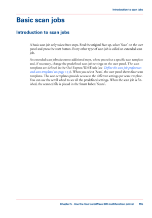 Page 155Basic scan jobs
Introduction to scan jobs
A basic scan job only takes three steps. Feed the original face up, select 'Scan' on the user
panel and press the start button. Every other type of scan job is called an extended scan
job.
An
 extended scan job takes some additional steps, where you select a specific scan template
and, if 
necessary, change the predefined scan job settings on the user panel. The scan
templates are 
defined in the Océ Express WebTools (see ‘Define the scan job preferences...