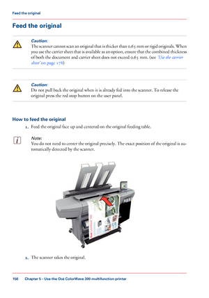 Page 156Feed the originalCaution:
The scanner cannot scan an original that is thicker than 0.65 mm or rigid originals. When
you use the carrier sheet that is available as an option, ensure that the combined thickness
of both the document and carrier sheet does not 
exceed 0.65 mm. (see ‘Use the carrier
sheet’
 on page 178
)
Caution:
Do not pull back the original when it is already fed into the scanner. To release the
original
 
press the red stop button on the user panel. How to feed the original
1.Feed 
the...