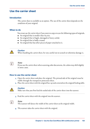Page 159Use the carrier sheet
Introduction
The carrier sheet is available as an option. The use of the carrier sheet depends on the
condition
 
of your original.
When to do You must use the carrier sheet if you want to copy or scan the following types of originals.■ An original 
that is smaller than A4 size.
■ An
 original 
that is fragile, damaged or heavy curled.
■ An original 
that is badly creased.
■ An original 
that has other pieces of paper attached to it.
Caution:
When handling the carrier sheet, be very...