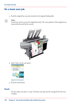 Page 160Do a basic scan job
1. Feed 
the original face up and centered on the original feeding table.
Note:
You do not need to center the original precisely. The exact position of the original is au-
tomatically detected by the scanner. 2.
Select 'Scan' 
on the user panel. 3.
Press the start 
button.
Result You do a basic scan job in 
3 steps. The basic scan job uses the settings of the first scan
template. Chapter 5
 - Use the Océ ColorWave 300 multifunction printer160Do a
 basic scan job
Downloaded...