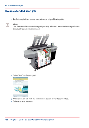 Page 162Do an extended scan job
1.Feed the original face up and centered on the original feeding table.
Note:
You do not need to center the original precisely. The exact position of the original is au-
tomatically detected by the scanner. 2.
Select 'Scan' 
on the user panel. 3.
Open the 'Scan' 
tab with the confirmation button above the scroll wheel.
4. Select your 
scan template.
Chapter 5
 - Use the Océ ColorWave 300 multifunction printer162Do an extended scan job
Downloaded From...