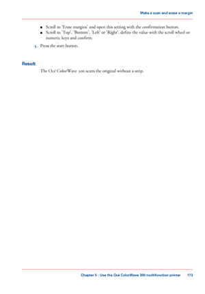Page 173■
Scroll to 'Erase margins' and open this setting with the confirmation button.
■ Scroll 
to 'Top', 'Bottom', 'Left' or 'Right', define the value with the scroll wheel or
numeric keys 
and confirm.
5. Press
 the start 
button.
Result The 
Océ ColorWave 300 scans the original without a strip.
Chapter 5
 - Use the Océ ColorWave 300 multifunction printer 173Make a
 scan and erase a margin
Downloaded From ManualsPrinter.com Manuals 