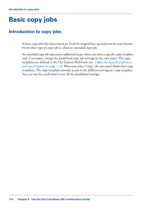 Page 174Basic copy jobs
Introduction to copy jobs
A basic copy job only takes two steps. Feed the original face up and press the start button.
Every other type of copy job is called an extended copy job.
An
 extended copy job takes some additional steps, where you select a specific copy template
and, if 
necessary, change the predefined copy job settings on the user panel. The copy
templates are 
defined in the Océ Express WebTools (see ‘Define the copy job preferences
and copy templates’  on page 127 ). When...