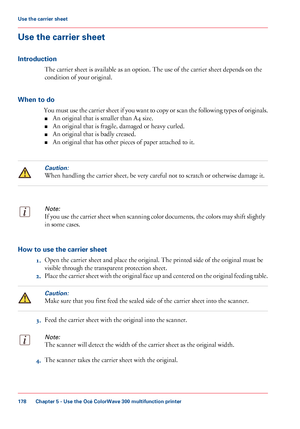 Page 178Use the carrier sheet
Introduction
The carrier sheet is available as an option. The use of the carrier sheet depends on the
condition
 
of your original.
When to do You must use the carrier sheet if you want to copy or scan the following types of originals.■ An original 
that is smaller than A4 size.
■ An
 original 
that is fragile, damaged or heavy curled.
■ An original 
that is badly creased.
■ An original 
that has other pieces of paper attached to it.
Caution:
When handling the carrier sheet, be very...