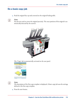 Page 179Do a basic copy job
1. Feed 
the original face up and centered on the original feeding table.
Note:
You do not need to center the original precisely. The exact position of the original is au-
tomatically detected by the scanner. The 
'Copy' tab is automatically activated on the user panel.
Note:
The description of the first copy template is displayed. A basic copy job uses the settings
defined in 
the first copy template.
2. Press the start 
button.
Chapter 5
 - Use the Océ ColorWave 300...