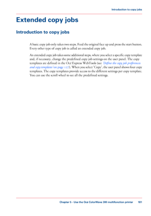 Page 181Extended copy jobs
Introduction to copy jobs
A basic copy job only takes two steps. Feed the original face up and press the start button.
Every other type of copy job is called an extended copy job.
An
 extended copy job takes some additional steps, where you select a specific copy template
and, if 
necessary, change the predefined copy job settings on the user panel. The copy
templates are 
defined in the Océ Express WebTools (see ‘Define the copy job preferences
and copy templates’  on page 127 ). When...