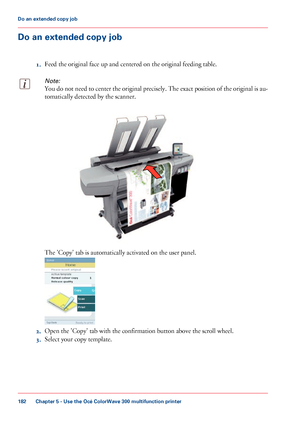 Page 182Do an extended copy job
1.Feed the original face up and centered on the original feeding table.
Note:
You do not need to center the original precisely. The exact position of the original is au-
tomatically detected by the scanner. The 
'Copy' tab is automatically activated on the user panel.
2.
Open the 'Copy' tab 
with the confirmation button above the scroll wheel.
3. Select your 
copy template.
Chapter 5
 - Use the Océ ColorWave 300 multifunction printer182Do an extended copy job...