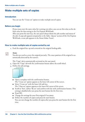 Page 194Make multiple sets of copies
Introduction You can 
use the 'Create set' option to make multiple sets of copies.
Before
 you begin If you must enter the same value for a setting very often, you can set this value as the de-
fault value for that 
setting in the Océ Express WebTools.
After
 you 
press the start key, the user panel always shows the job number and status of
the
 job. A copy job appears temporarily in the 'Jobs - Queue' section of the Océ Express
WebTools, 
a scan job appears...