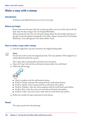 Page 196Make a copy with a stamp
Introduction A stamp 
is a pre-defined text you can set on every copy.
Before
 you begin If you must enter the same value for a setting very often, you can set this value as the de-
fault value for that 
setting in the Océ Express WebTools.
After
 you 
press the start key, the user panel always shows the job number and status of
the
 job. A copy job appears temporarily in the 'Jobs - Queue' section of the Océ Express
WebTools, 
a scan job appears in the Smart Inbox...