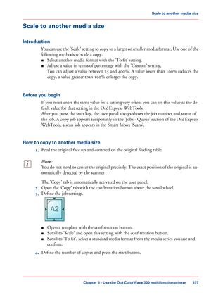 Page 197Scale to another media size
Introduction
You can use the 'Scale' setting to copy to a larger or smaller media format. Use one of the
following methods to scale a copy.
■ Select
 another media format with 
the 'To fit' setting.
■ Adjust
 a value in 
terms of percentage with the 'Custom' setting.
You
 can 
adjust a value between 25 and 400%. A value lower than 100% reduces the
copy,
 a value greater than 100%
 enlarges the copy.
Before
 you begin If you must enter the same value for...