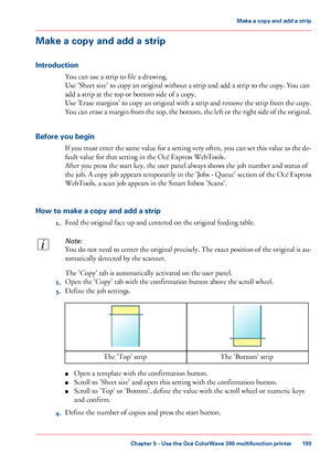 Page 199Make a copy and add a strip
Introduction You can 
use a strip to file a drawing.
Use
 
'Sheet size' to copy an original without a strip and add a strip to the copy. You can
add
 a strip 
at the top or bottom side of a copy.
Use
 'Erase margins' to copy an original with a strip and remove the strip from the copy.
You can erase a margin from the top, the bottom, the left or the right side of the original.
Before you begin If you must enter the same value for a setting very often, you can...