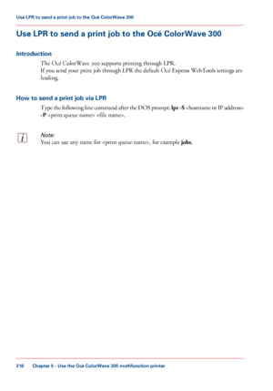 Page 216Use LPR to send a print job to the Océ ColorWave 300
Introduction The 
Océ ColorWave 300 supports printing through LPR.
If
 you 
send your print job through LPR the default Océ Express WebTools settings are
leading.
How
 to send a print job via LPR Type

 the following line command after the DOS prompt:  lpr -S 
-P  .
Note:
You can use any name for , for example jobs .Chapter 5
 - Use the Océ ColorWave 300 multifunction printer216Use LPR to send a
 print job to the Océ ColorWave 300
Downloaded From...