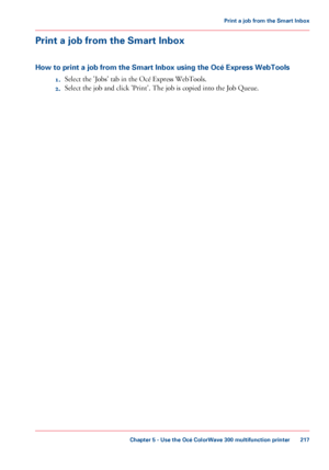 Page 217Print a job from the Smart Inbox
How to print a job from the Smart Inbox using the Océ Express WebTools 1.Select

 the 'Jobs' tab 
in the Océ Express WebTools.
2. Select the job and click 
'Print'. The job is copied into the Job Queue.
Chapter 5
 - Use the Océ ColorWave 300 multifunction printer 217Print a
 job from the Smart Inbox
Downloaded From ManualsPrinter.com Manuals 