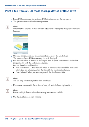 Page 218Print a file from a USB mass storage device or flash drive
1. Insert USB 
mass storage device in the USB stick interface on the user panel.
2. The
 
system automatically selects the print tab.
Note:
When the first template in the Scan tab is a Scan to USB template, the system selects the
Scan 
tab. 3.
Open the print tab 
with the confirmation button above the scroll wheel.
The
 
content of your USB mass storage device is displayed.
4. Use
 
the scroll wheel to browse to the file you want to print. You...