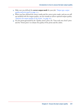 Page 2212.
Make sure you defined the correct output mode
 for your job. ‘Output type, output
quality and print speed’
 on page 225.
3. When you 
have defined the correct media and the correct print mode, and you are still
not 
satisfied with the output quality, use the wizards to achieve optimal output quality.
‘Optimize
 the output quality on the printer ’
 on page 263.
4. Use 
the prints generated by the 'Quality check' print, the 'Tone scale area check' print
and
 the 'Demo 
print' to...