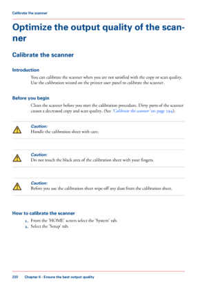 Page 222Optimize the output quality of the scan-
ner
Calibrate the scanner
Introduction
You can calibrate the scanner when you are not satisfied with the copy or scan quality.
Use
 
the calibration wizard on the printer user panel to calibrate the scanner.
Before
 you begin Clean 
the scanner before you start the calibration procedure. Dirty parts of the scanner
causes
 a decreased copy and scan quality. (See ‘Calibrate the scanner’  
on page 294 ).
Caution:
Handle the calibration sheet with care.
Caution:
Do...