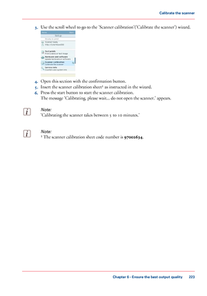 Page 2233.
Use the scroll wheel to go to the 'Scanner calibration'('Calibrate the scanner') wizard. 4.
Open this section with 
the confirmation button.
5. Insert the scanner calibration sheet¹ 
as instructed in the wizard.
6. Press
 the start 
button to start the scanner calibration.
The
 
message 'Calibrating, please wait... do not open the scanner.' appears.
Note:
'Calibrating the scanner takes between 5 to 10 minutes.'
Note:
¹ The scanner calibration sheet code number is...