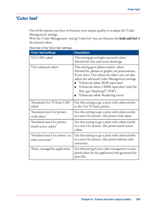 Page 239'Color feel'
One of the options you have to finetune your output quality is to adjust the 'Color
Management'
 settings.
With

 the 'Color Management' setting 'Color feel' you can finetune the  look and feel of
the printed colors.
Overview

 of the 'Color feel' settings. #
Description
'Color feel'settings
This 
setting gives bright saturated colors.
Advised
 for: line 
and vector drawings.
'Océ 
CAD colors'
This 
setting gives photo-realistic...