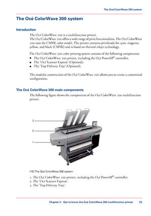 Page 25The Océ ColorWave 300 system
Introduction The 
Océ ColorWave 300 is a multifunction printer.
The
 Océ ColorWave 300 offers a wide range of print functionalities. The Océ ColorWave
300
 uses the CMYK color model. The printer contains printheads for cyan, magenta,
yellow,
 and black 
(CMYK) and is based on thermal inkjet technology.
The
 
Océ ColorWave 300 color printing system consists of the following components:
■ The
 
Océ ColorWave 300 printer, including the Océ PowerM ®
 controller.
■ The 
'Océ...
