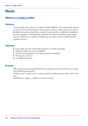 Page 244Media
What is a media profile?
Definition A media profile is also called an Océ Media Profile (OMP file). The media profile contains
a number of preset values 
that give the best print result per media type for your system.
By default the system already has a number of media profiles available after installation,
but due to 
changes in the production methods for media, the profiles can also change
over 
time. When a new version is available you can retrieve the new profile from the
corporate web site....