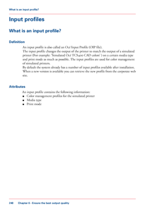 Page 248Input profiles
What is an input profile?
Definition
An input profile is also called an Océ Input Profile (OIP file).
The 
input profile changes the output of the printer to match the output of a simulated
printer
 (For 
example: 'Simulated Océ TCS400 CAD colors' ) on a certain media type
and
 print mode as 
much as possible. The input profiles are used for color management
of
 simulated printers.
By

 default the system already has a number of input profiles available after installation.
When

 a...