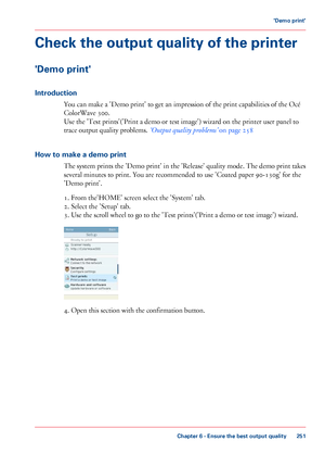 Page 251Check the output quality of the printer
'Demo print'
Introduction
You can make a 'Demo print' to get an impression of the print capabilities of the Océ
ColorWave
 300.
Use

 
the 'Test prints'('Print a demo or test image') wizard on the printer user panel to
trace
 
output quality problems. ‘Output quality problems’  on page 258
How
 to make a demo print The

 system prints the 'Demo print' in the 'Release' quality mode. The demo print takes
several minutes...