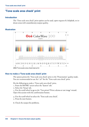 Page 254'Tone scale area check' print
Introduction The 'Tone scale area check' print option can be used, upon request of a helpdesk, to in-
dicate 
areas with unsatisfactory output quality.
Illustration [204]
 Tone scale area check test print
How to make a 'Tone scale area check' print The

 
system prints the 'Tone scale area check' print in the 'Presentation' quality mode.
You
 are 
recommended to use A0 / 36" for the 'Tone scale area check' print.
Do
 
the...