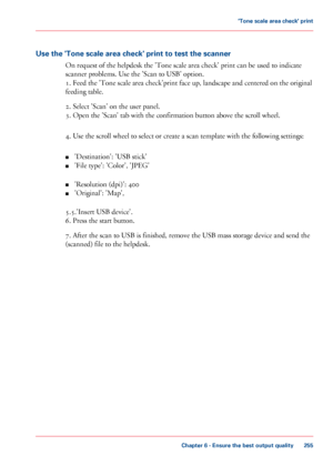 Page 255Use the 'Tone scale area check' print to test the scanner
On
 
request of the helpdesk the 'Tone scale area check' print can be used to indicate
scanner problems. Use 
the 'Scan to USB' option.
1.
 Feed the 'Tone scale area check'print face up, landscape and centered on the original
feeding
 table.
2.
 Select 'Scan' on the user panel.
3.
 Open the 'Scan' tab with the confirmation button above the scroll wheel.
4.
 Use the scroll wheel to select or create a...