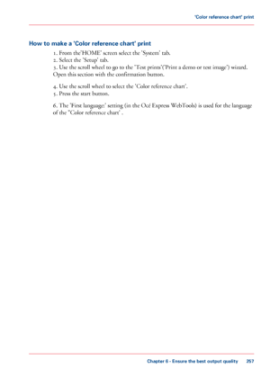 Page 257How to make a 'Color reference chart' print
1. From the'HOME' screen select the 'System' tab.
2.
 Select the 'Setup' tab.
3.
 Use the scroll wheel to go to the 'Test prints'('Print a demo or test image') wizard.
Open
 this section with 
the confirmation button.
4.
 Use the scroll wheel to select the 'Color reference chart'.
5.
 Press the start button. 6.
 The 'First language:' setting (in the Océ Express WebTools) is used for the language...