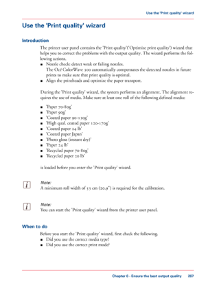 Page 267Use the 'Print quality' wizard
Introduction
The printer user panel contains the 'Print quality'('Optimize print quality') wizard that
helps
 
you to correct the problems with the output quality. The wizard performs the fol-
lowing
 actions.
■ Nozzle

 
check: detect weak or failing nozzles.
The
 
Océ ColorWave 300 automatically compensates the detected nozzles in future
prints 
to make sure that print quality is optimal.
■ Align
 the printheads and optimize the paper transport....