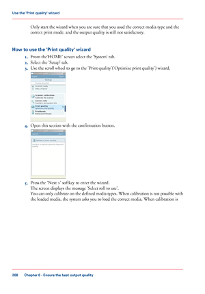 Page 268Only start the wizard when you are sure that you used the correct media type and the
correct
 print mode, and the output quality is still 
not satisfactory.
How to use the 'Print quality' wizard 1.From 
the'HOME' screen select the 'System' tab.
2. Select
 the 'Setup' 
tab.
3. Use 
the scroll wheel to go to the 'Print quality'('Optimize print quality') wizard. 4.
Open this section with 
the confirmation button. 5.
Press the 'Next >' 
softkey to enter...