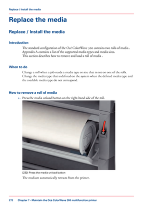 Page 272Replace the media
Replace / Install the media
Introduction
The standard configuration of the Océ ColorWave 300 contains two rolls of media .
Appendix
 A contains a list of the supported media types 
and media sizes.
This
 
section describes how to remove and load a roll of media .
When
 to do Change a roll when 
a job needs a media type or size that is not on one of the rolls.
Change
 the media type that 
is defined on the system when the defined media type and
the
 available media type do not...