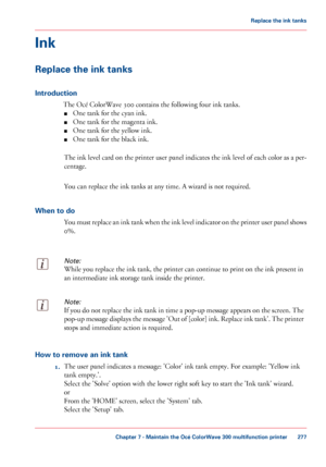 Page 277Ink
Replace the ink tanks
Introduction
The Océ ColorWave 300 contains the following four ink tanks.
■ One
 tank for the cyan ink.
■ One

 tank for the magenta 
ink.
■ One tank for the yellow ink.
■ One

 tank for the black 
ink.
The ink level card on the printer user panel indicates the ink level of each color as a per-
centage.
You can 
replace the ink tanks at any time. A wizard is not required.
When to do You must replace an ink tank when the ink level indicator on the printer user panel shows
0%....