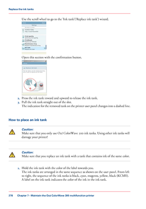 Page 278Use the scroll wheel to go to the 'Ink tank'('Replace ink tank') wizard.
Open this section with 
the confirmation button.
2.
Press the ink tank inward and upward to 
release the ink tank.
3. Pull
 
the ink tank straight out of the slot.
The
 indication for the removed tank on the printer user panel changes into a dashed line. How to place an ink tank
Caution:
Make sure that you only use Océ ColorWave 300 ink tanks. Using other ink tanks will
damage your 
printer!
Caution:
Make sure that...