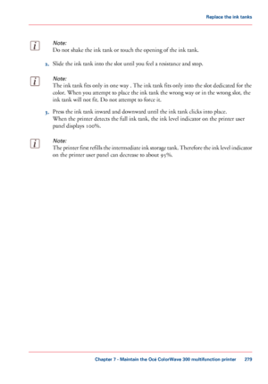 Page 279Note:
Do not shake the ink tank or touch the opening of the ink tank.2.
Slide 
the ink tank into the slot until you feel a resistance and stop.
Note:
The ink tank fits only in one way . The ink tank fits only into the slot dedicated for the
color.
 When you 
attempt to place the ink tank the wrong way or in the wrong slot, the
ink tank will 
not fit. Do not attempt to force it. 3.
Press the ink tank inward and downward until 
the ink tank clicks into place.
When the printer detects the full
 ink tank,...