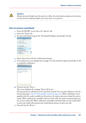 Page 281Caution:
Always store printheads near the printer or allow the printheads to adjust to the printers
environmental conditions before you 
insert them in to printer.How to remove a printhead
1.From

 
the'HOME' screen select the 'System' tab.
2. Select
 the 'Setup' 
tab.
3. Use 
the scroll wheel to go to the 'Printheads'('Replace printheads') wizard. 4.
Open this section with 
the confirmation button.
5. An introduction screen displays the message 'Use this...